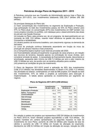 Petrobras divulga Plano de Negócios 2011 - 2015
A Petrobras comunica que seu Conselho de Administração aprovou hoje o Plano de
Negócios 2011-2015, com investimentos totalizando US$ 224,7 bilhões (R$ 389
bilhões).

Os principais destaques do Plano são:
(i) maior concentração dos investimentos no segmento de Exploração e Produção,
cuja participação no total dos investimentos passou de 53% do Plano anterior para
57% no Plano atual; (ii) concentração (87%) dos investimentos em E&P também nos
novos projetos incluídos no portfólio, com destaque para o desenvolvimento das áreas
do pré-sal e da Cessão Onerosa;
(iii) inclusão no Plano, pela primeira vez, de um programa de desinvestimento em um
montante de US$ 13,6 bilhões, visando maior eficiência na gestão dos ativos da
Companhia e rentabilidade;
(iv) cenário positivo da economia brasileira, com crescimento vigoroso na demanda de
derivados;
(v) curva de produção continua fortemente ascendente em função do início da
produção de campos maiores e mais produtivos;
(vi) a Companhia espera duplicar suas reservas provadas até 2020;
(vii) financiabilidade calcada principalmente na geração de caixa própria e, em relação
aos recursos de terceiros, baseada apenas na contratação de novas dívidas, sem
considerar emissão de ações. A necessidade de financiamento líquida, descontando a
amortização, apresenta valor mínimo de US$ 7,2 bilhões por ano e valor máximo de
US$ 12 bilhões por ano, de acordo com os cenários utilizados para a análise.
(viii) preserva as condições de grau de investimento.

O Plano de Negócios 2011-2015 prevê a aplicação de 95% dos investimentos
(US$ 213,5 bilhões) nas atividades desenvolvidas no Brasil e 5% (US$ 11,2 bilhões)
nas atividades do exterior, contemplando um total de 688 projetos. Em relação ao total
dos investimentos, 57% se refere a projetos já autorizados para execução e
implementação. A tabela abaixo apresenta os investimentos por segmento de
negócio.

                        Plano de Negócios 2011-2015 (US$ bilhões)

                                        Investimentos         Investimentos
                   Segmentos
                                        PN 2011-2015    %       PN 2010-14    %
         Exploração e Produção                  127,5   57%           118,8   53%
         Refino, Transporte e                           31%                   33%
                                                 70,6                  73,6
         Comercialização
         Gás & Energia                           13,2   6%             17,8   8%
         Petroquímica                             3,8   2%              5,1   2%
         Distribuição                             3,1   1%              2,4   1%
         Bicombustível                            4,1   2%              3,5   2%
         Corporativo                              2,4   1%              2,9   1%
         TOTAL                                  224,7 100%            224,0 100%



Em relação à carteira de projetos que representava US$ 224 bilhões de investimentos
no Plano 2010-14, foram retirados projetos equivalentes a US$ 10,8 bilhões. Os
projetos mantidos em carteira apresentaram os seguintes impactos no total de
investimento do novo Plano: aumento de US$ 8,6 bilhões pelo impacto da taxa de
câmbio e aumento de US$ 1,5 bilhão em função de alteração do orçamento;
decréscimo de US$ 6,4 bilhões em função da alteração de escopo, redução de US$
 