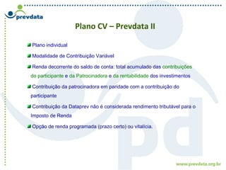 Plano CV – Prevdata II
Plano individual
Modalidade de Contribuição Variável
Renda decorrente do saldo de conta: total acumulado das contribuições
do participante e da Patrocinadora e da rentabilidade dos investimentos
Contribuição da patrocinadora em paridade com a contribuição do
participante
Contribuição da Dataprev não é considerada rendimento tributável para o
Imposto de Renda
Opção de renda programada (prazo certo) ou vitalícia.
 