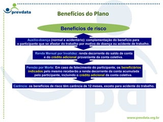 Benefícios do Plano
Benefícios de risco
Auxílio-doença (normal e acidentário): complementação do benefício para
o participante que se afastar do trabalho por motivo de doença ou acidente de trabalho.
Renda Mensal por Invalidez: renda decorrente do saldo de conta
e do crédito adicional proveniente da conta coletiva.
Carência: os benefícios de risco têm carência de 12 meses, exceto para acidente do trabalho.
Pensão por Morte: Em caso de falecimento do participante, os beneficiários
indicados pelo mesmo receberão a renda decorrente da conta acumulada
pelo participante, incluindo o crédito adicional da conta coletiva.
 