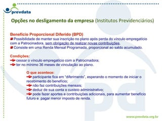 Opções no desligamento da empresa (Institutos Previdenciários)
Benefício Proporcional Diferido (BPD)
Possibilidade de manter sua inscrição no plano após perda do vínculo empregatício
com a Patrocinadora, sem obrigação de realizar novas contribuições.
Consiste em uma Renda Mensal Programada, proporcional ao saldo acumulado.
Condições:
cessar o vínculo empregatício com a Patrocinadora;
ter no mínimo 36 meses de vinculação ao plano.
O que acontece:
participante fica em “diferimento”, esperando o momento de iniciar o
recebimento do benefício;
não faz contribuições mensais;
deduz de sua conta o custeio administrativo;
pode fazer aportes e contribuições adicionais, para aumentar benefício
futuro e pagar menor imposto de renda.
 