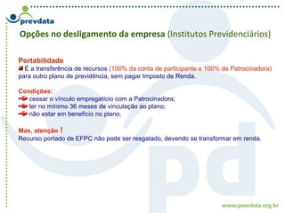 Opções no desligamento da empresa (Institutos Previdenciários)
Portabilidade
É a transferência de recursos (100% da conta de participante e 100% de Patrocinadora)
para outro plano de previdência, sem pagar Imposto de Renda.
Condições:
cessar o vínculo empregatício com a Patrocinadora;
ter no mínimo 36 meses de vinculação ao plano;
não estar em benefício no plano.
Mas, atenção !
Recurso portado de EFPC não pode ser resgatado, devendo se transformar em renda.
 