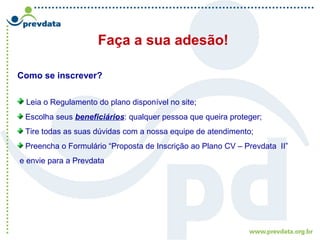 Faça a sua adesão!
Como se inscrever?
Leia o Regulamento do plano disponível no site;
Escolha seus beneficiários: qualquer pessoa que queira proteger;
Tire todas as suas dúvidas com a nossa equipe de atendimento;
Preencha o Formulário “Proposta de Inscrição ao Plano CV – Prevdata II”
e envie para a Prevdata
 