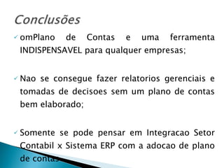 omPlano de Contas e uma ferramenta INDISPENSAVEL para qualquer empresas; Nao se consegue fazer relatorios gerenciais e tomadas de decisoes sem um plano de contas bem elaborado; Somente se pode pensar em Integracao Setor Contabil x Sistema ERP com a adocao de plano de contas 