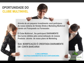 OPORTUNIDADE DO
CLUBE MULTINIVEL
Através de um pequeno investimento você participara
do nosso sistema de Vendas Direta e Marketing Multinivel
sendo um Franqueado ou Fornecedor.
O Clube Multinivel , lhe participará DIARIAMENTE
dos lucros obtidos pela comercialização de nossos
Produtos através de nosso plano de Marketing
SUA BONIFICAÇÃO É CREDITADA DIARIAMENTE
EM CONTA BANCARIA!
A ÚNICA EMPRESA
QUE PAGA DIARIAMENTES NA SUA CONTA BANCARIA.
 