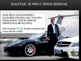 QUALIFIQUE SE PARA O BÔNUS GERENCIAL
AJUDE SEUS 2 QUALIFICADORES A
COLOCAREM 2 EM CADA LADO, TOTAL DE 6
FRANQUEADOS, VOCÊ SE TORNA UM
GERENTE DA CLUBE MULTINIVEL
Você vai ganhar R$ 100 de todos os cadastro feito
na sua rede até o infinito .
 