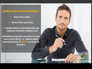 SOBRE NOSSA ATIVIDADE MENSAL
• Nunca Fica Inativo.
• Nunca Perde sua Conta.
• Recebe todos os derramamentos dos
cadastros do Brasil na Matrix 3x10.
Atividades só acontece se ocorrer na sua
rede se tiver Bônus, ai sistema debita
automaticamente R$ 200,00 em forma de
Royalties.
 