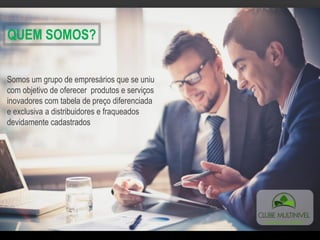 QUEM SOMOS?
Somos um grupo de empresários que se uniu
com objetivo de oferecer produtos e serviços
inovadores com tabela de preço diferenciada
e exclusiva a distribuidores e fraqueados
devidamente cadastrados
 
