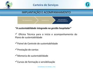 GESAWORLD DO BRASIL LTDA
Carteira de Serviços
IMPLANTAÇÃO E ACOMPANHAMENTO
“A sustentabilidade integrada na gestão hospitalar”
 Oficina Técnica para o início e acompanhamento do
Plano de sustentabilidade
Painel de Controle de sustentabilidade
Prestação de contas
Memoria de sustentabilidade
Cursos de formação e sensibilização
 