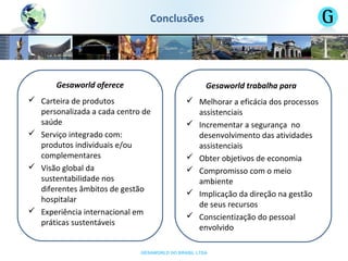 GESAWORLD DO BRASIL LTDA
Gesaworld oferece
 Carteira de produtos
personalizada a cada centro de
saúde
 Serviço integrado com:
produtos individuais e/ou
complementares
 Visão global da
sustentabilidade nos
diferentes âmbitos de gestão
hospitalar
 Experiência internacional em
práticas sustentáveis
Gesaworld trabalha para
 Melhorar a eficácia dos processos
assistenciais
 Incrementar a segurança no
desenvolvimento das atividades
assistenciais
 Obter objetivos de economia
 Compromisso com o meio
ambiente
 Implicação da direção na gestão
de seus recursos
 Conscientização do pessoal
envolvido
Conclusões
 