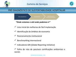GESAWORLD DO BRASIL LTDA
PRÉ-DIAGNÓSTICO DE SUSTENTABILIDADE HOSPITALAR
Carteira de Serviços
“Onde estamos e até onde podemos ir”
 Lista inicial de melhorias de fácil implantação
 Identificação de âmbitos de economia
 Posicionamento institucional
 Benchmarking internacional
 Indicadores GRI (Global Reporting Initiative)
 Folha de rota de possíveis certificações ambientais e
sociais
 