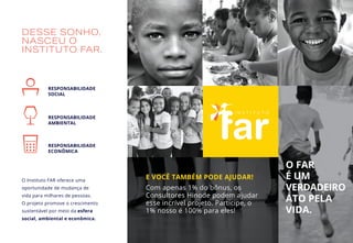 DESSE SONHO,
NASCEU O
INSTITUTO FAR.
RESPONSABILIDADE
SOCIAL
RESPONSABILIDADE
AMBIENTAL
RESPONSABILIDADE
ECONÔMICA
O Instituto FAR oferece uma
oportunidade de mudança de
vida para milhares de pessoas.
O projeto promove o crescimento
sustentável por meio da esfera
social, ambiental e econômica.
E VOCÊ TAMBÉM PODE AJUDAR!
Com apenas 1% do bônus, os
Consultores Hinode podem ajudar
esse incrível projeto. Participe, o
1% nosso é 100% para eles!
O FAR
É UM
VERDADEIRO
ATO PELA
VIDA.
 