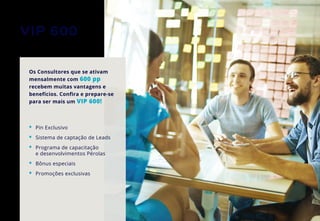 VIP 600
Os Consultores que se ativam
mensalmente com 600 pp
recebem muitas vantagens e
benefícios. Confira e prepare-se
para ser mais um VIP 600!
•	 Pin Exclusivo
•	 Sistema de captação de Leads
•	 Programa de capacitação
	 e desenvolvimentos Pérolas
•	 Bônus especiais
•	 Promoções exclusivas
 