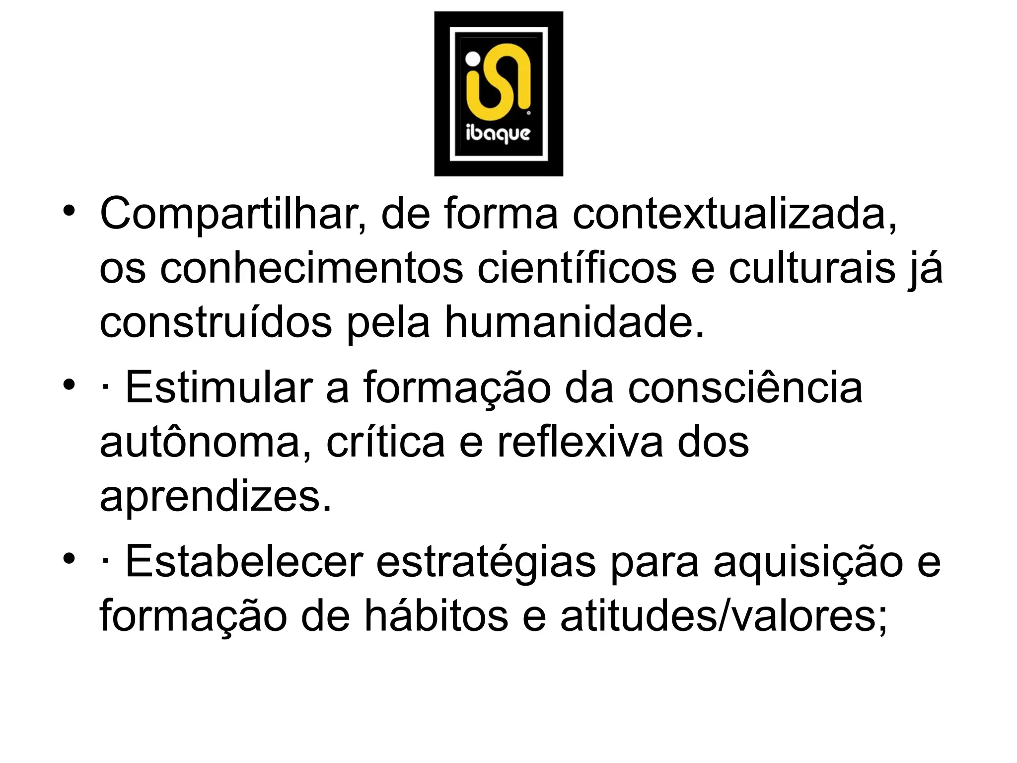 • Compartilhar, de forma contextualizada,
  os conhecimentos científicos e culturais já
  construídos pela humanidade.
• · Estimular a formação da consciência
  autônoma, crítica e reflexiva dos
  aprendizes.
• · Estabelecer estratégias para aquisição e
  formação de hábitos e atitudes/valores;
 