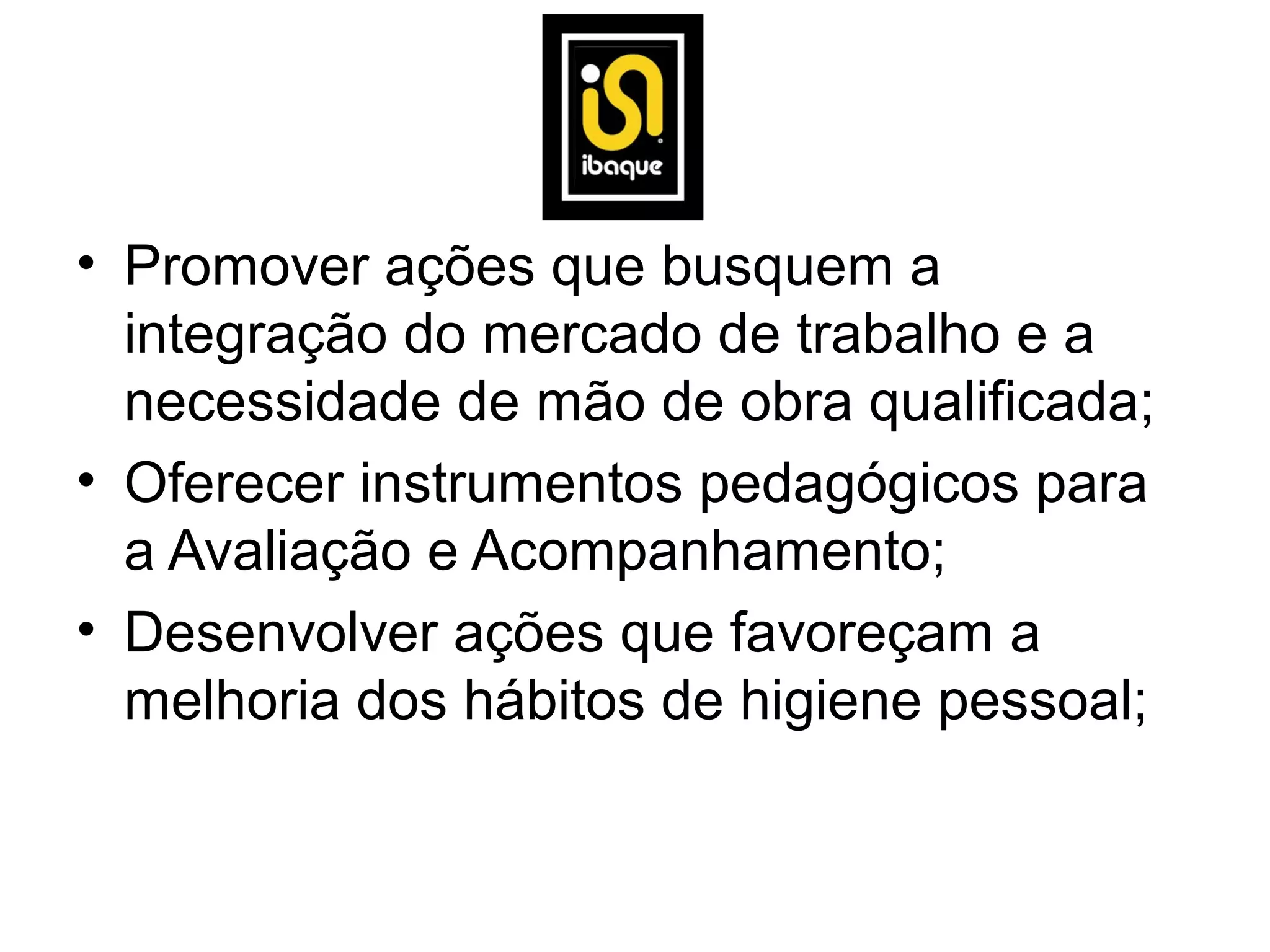 • Promover ações que busquem a
  integração do mercado de trabalho e a
  necessidade de mão de obra qualificada;
• Oferecer instrumentos pedagógicos para
  a Avaliação e Acompanhamento;
• Desenvolver ações que favoreçam a
  melhoria dos hábitos de higiene pessoal;
 