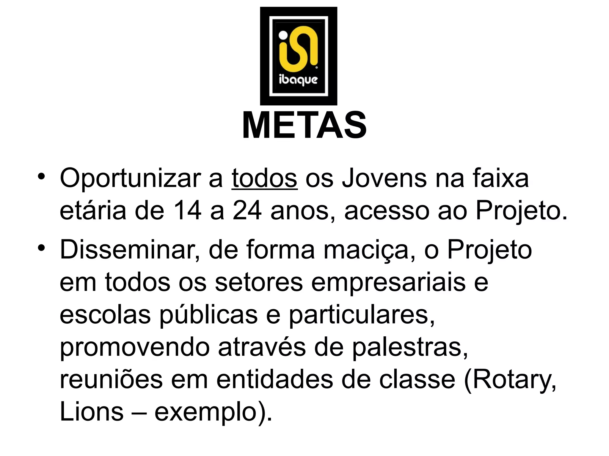 METAS
• Oportunizar a todos os Jovens na faixa
  etária de 14 a 24 anos, acesso ao Projeto.
• Disseminar, de forma maciça, o Projeto
  em todos os setores empresariais e
  escolas públicas e particulares,
  promovendo através de palestras,
  reuniões em entidades de classe (Rotary,
  Lions – exemplo).
 
