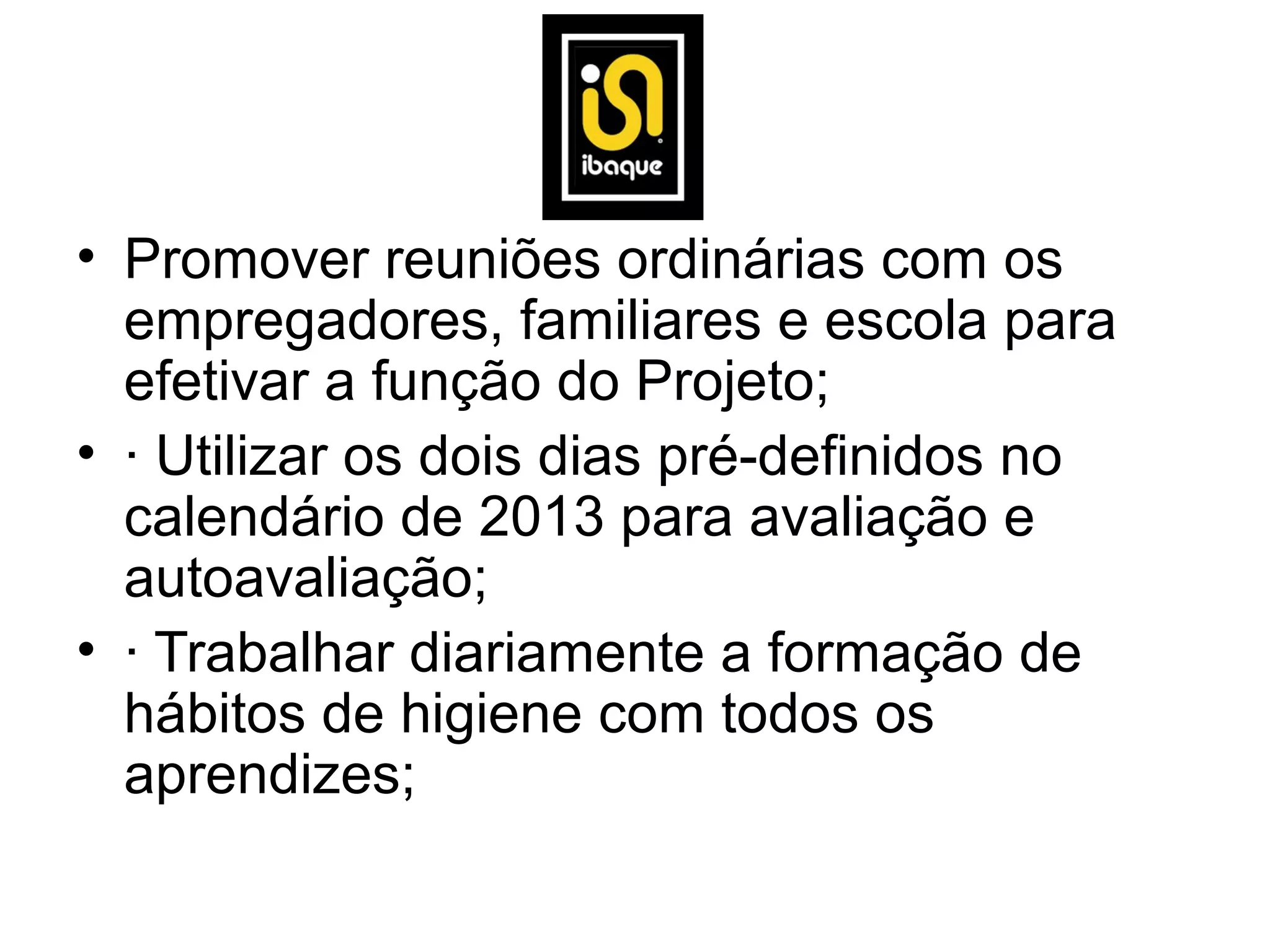 • Promover reuniões ordinárias com os
  empregadores, familiares e escola para
  efetivar a função do Projeto;
• · Utilizar os dois dias pré-definidos no
  calendário de 2013 para avaliação e
  autoavaliação;
• · Trabalhar diariamente a formação de
  hábitos de higiene com todos os
  aprendizes;
 