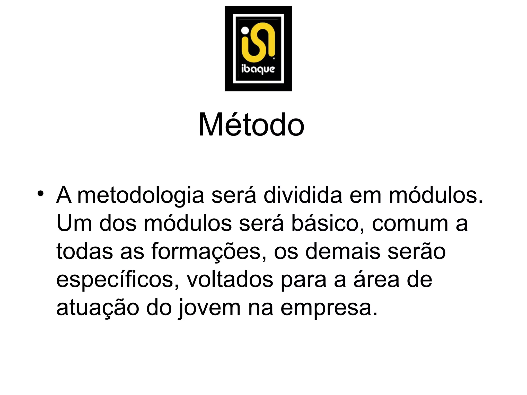 Método

• A metodologia será dividida em módulos.
  Um dos módulos será básico, comum a
  todas as formações, os demais serão
  específicos, voltados para a área de
  atuação do jovem na empresa.
 