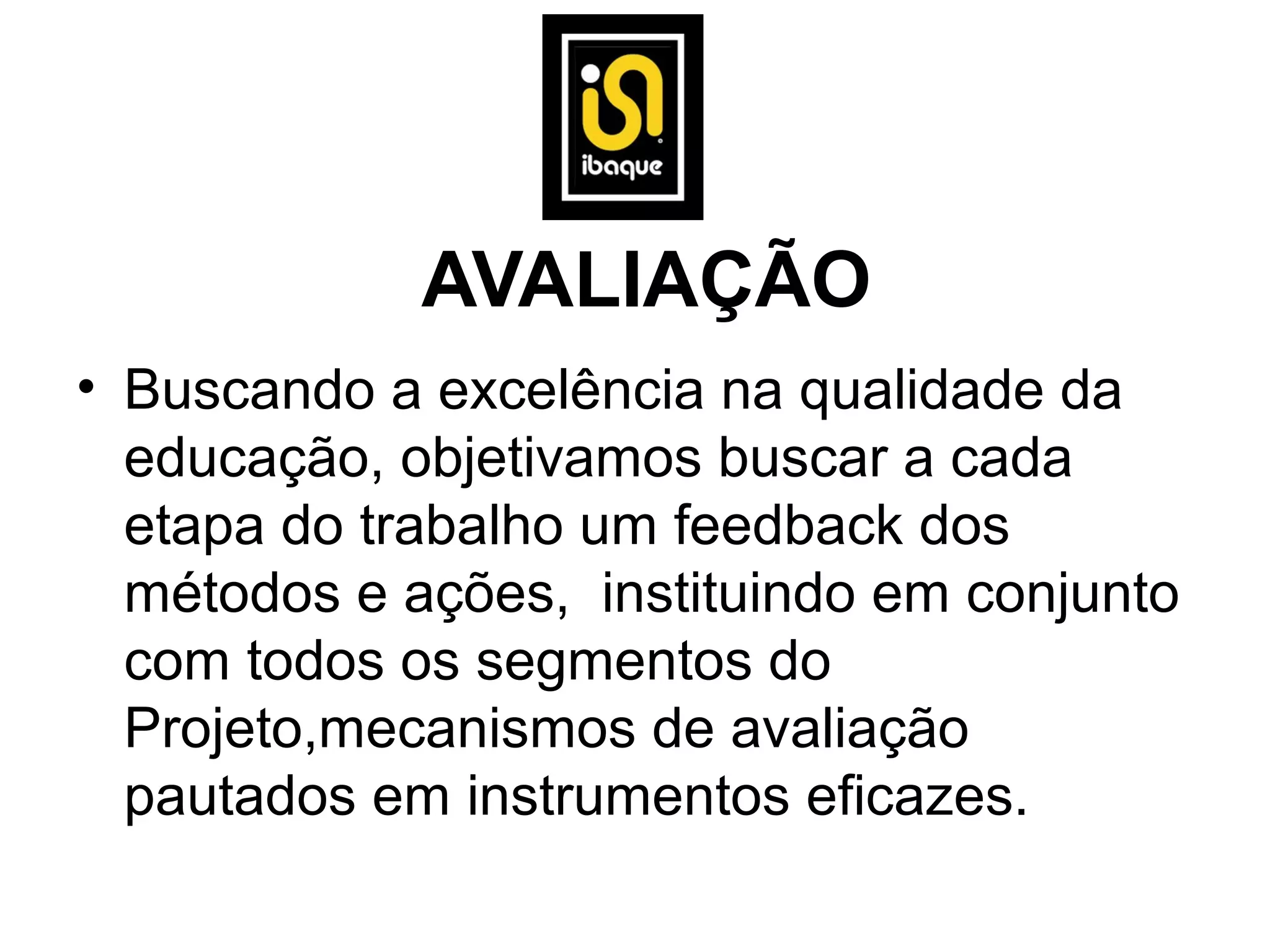 AVALIAÇÃO
• Buscando a excelência na qualidade da
  educação, objetivamos buscar a cada
  etapa do trabalho um feedback dos
  métodos e ações, instituindo em conjunto
  com todos os segmentos do
  Projeto,mecanismos de avaliação
  pautados em instrumentos eficazes.
 