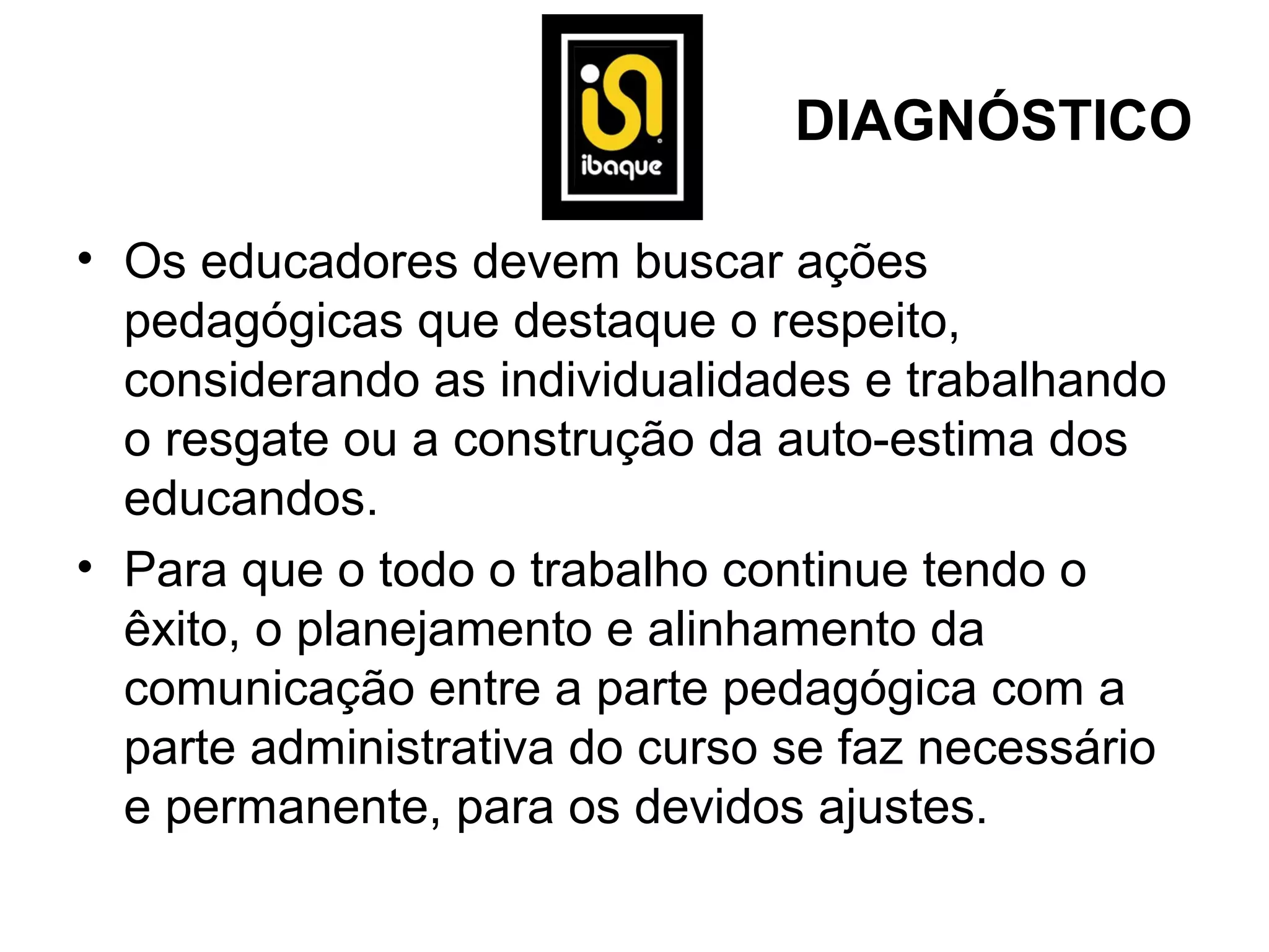 DIAGNÓSTICO

• Os educadores devem buscar ações
  pedagógicas que destaque o respeito,
  considerando as individualidades e trabalhando
  o resgate ou a construção da auto-estima dos
  educandos.
• Para que o todo o trabalho continue tendo o
  êxito, o planejamento e alinhamento da
  comunicação entre a parte pedagógica com a
  parte administrativa do curso se faz necessário
  e permanente, para os devidos ajustes.
 