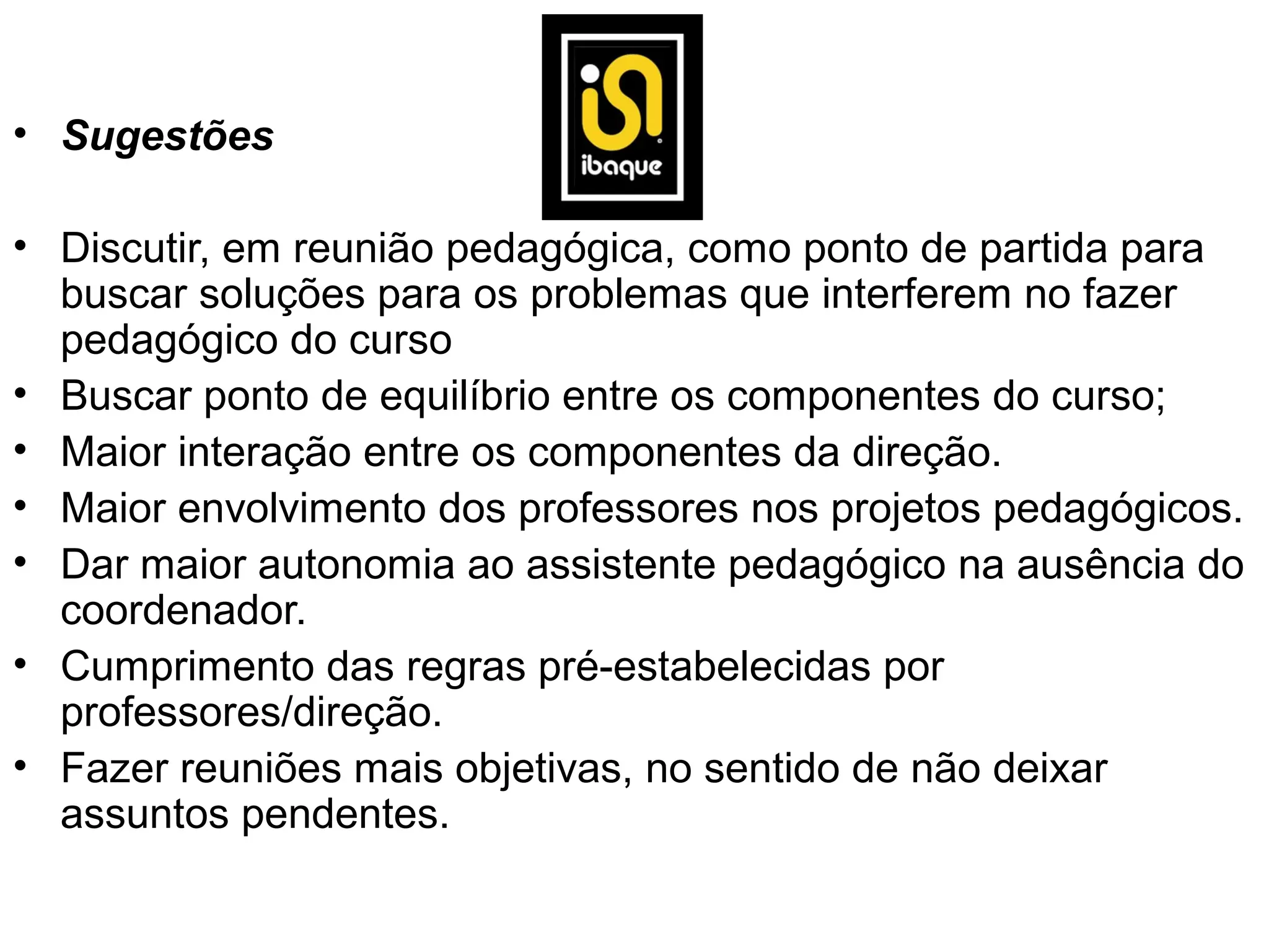 • Sugestões

• Discutir, em reunião pedagógica, como ponto de partida para
  buscar soluções para os problemas que interferem no fazer
  pedagógico do curso
• Buscar ponto de equilíbrio entre os componentes do curso;
• Maior interação entre os componentes da direção.
• Maior envolvimento dos professores nos projetos pedagógicos.
• Dar maior autonomia ao assistente pedagógico na ausência do
  coordenador.
• Cumprimento das regras pré-estabelecidas por
  professores/direção.
• Fazer reuniões mais objetivas, no sentido de não deixar
  assuntos pendentes.
 