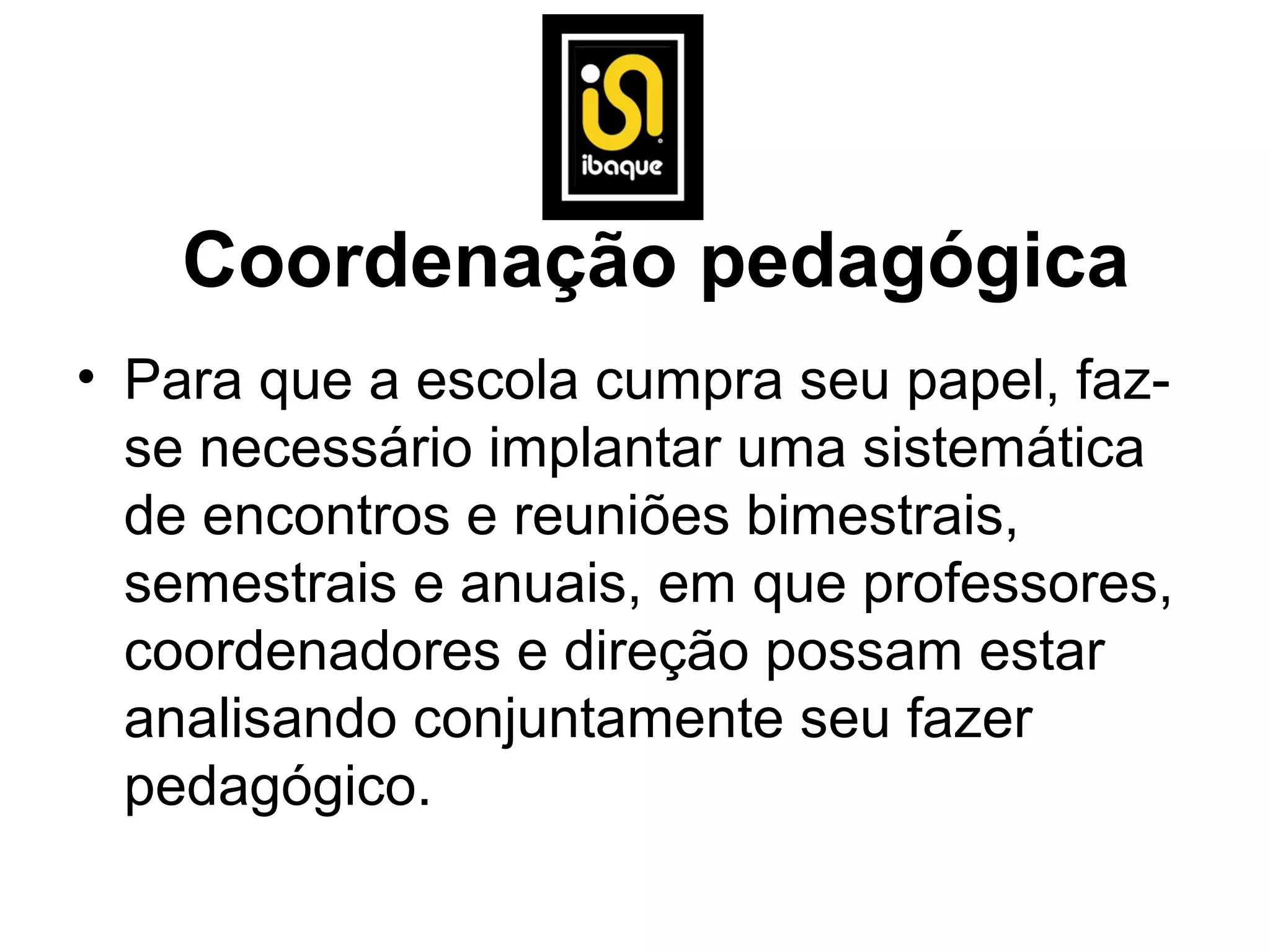 Coordenação pedagógica
• Para que a escola cumpra seu papel, faz-
  se necessário implantar uma sistemática
  de encontros e reuniões bimestrais,
  semestrais e anuais, em que professores,
  coordenadores e direção possam estar
  analisando conjuntamente seu fazer
  pedagógico.
 