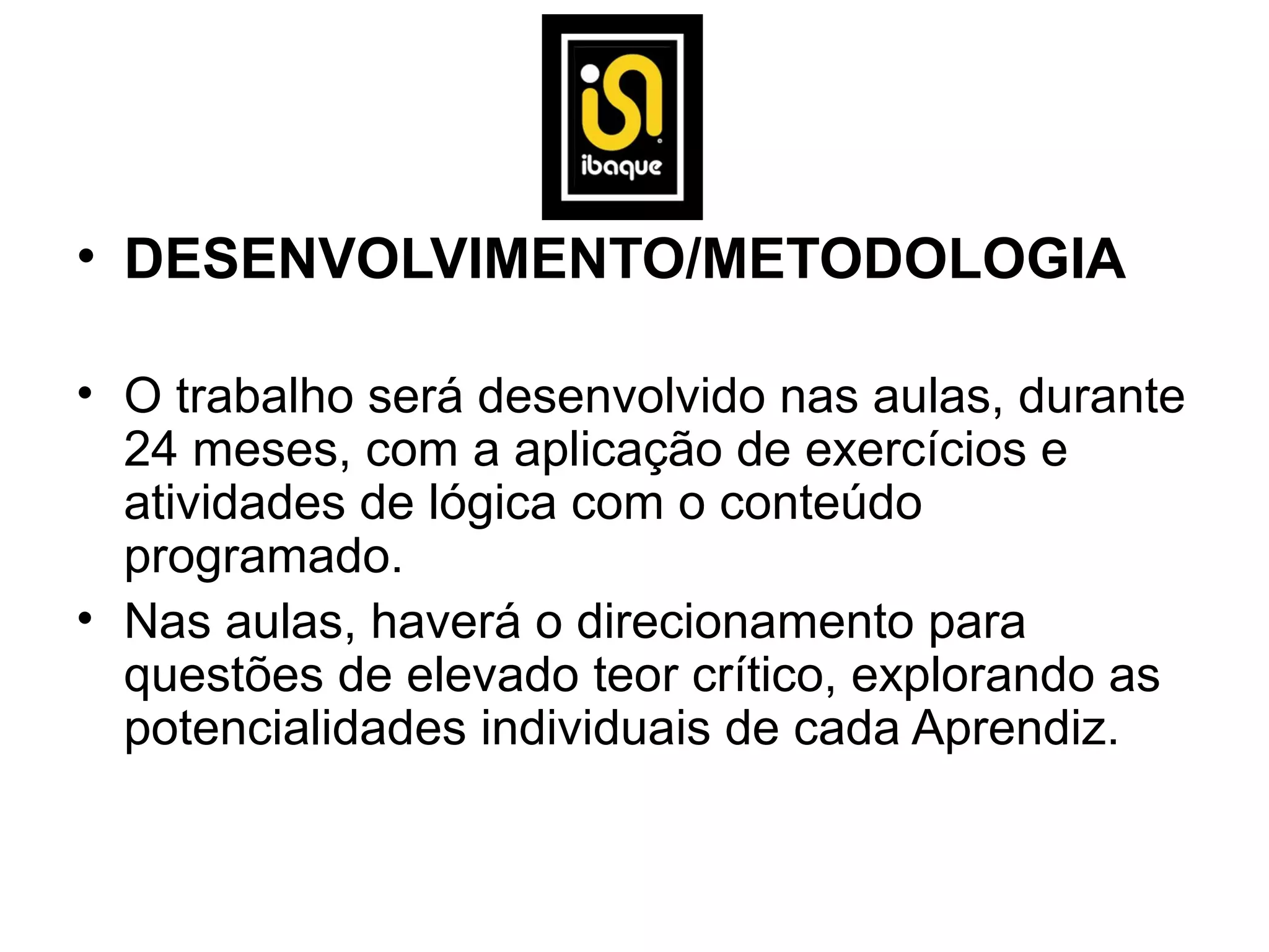 • DESENVOLVIMENTO/METODOLOGIA

• O trabalho será desenvolvido nas aulas, durante
  24 meses, com a aplicação de exercícios e
  atividades de lógica com o conteúdo
  programado.
• Nas aulas, haverá o direcionamento para
  questões de elevado teor crítico, explorando as
  potencialidades individuais de cada Aprendiz.
 