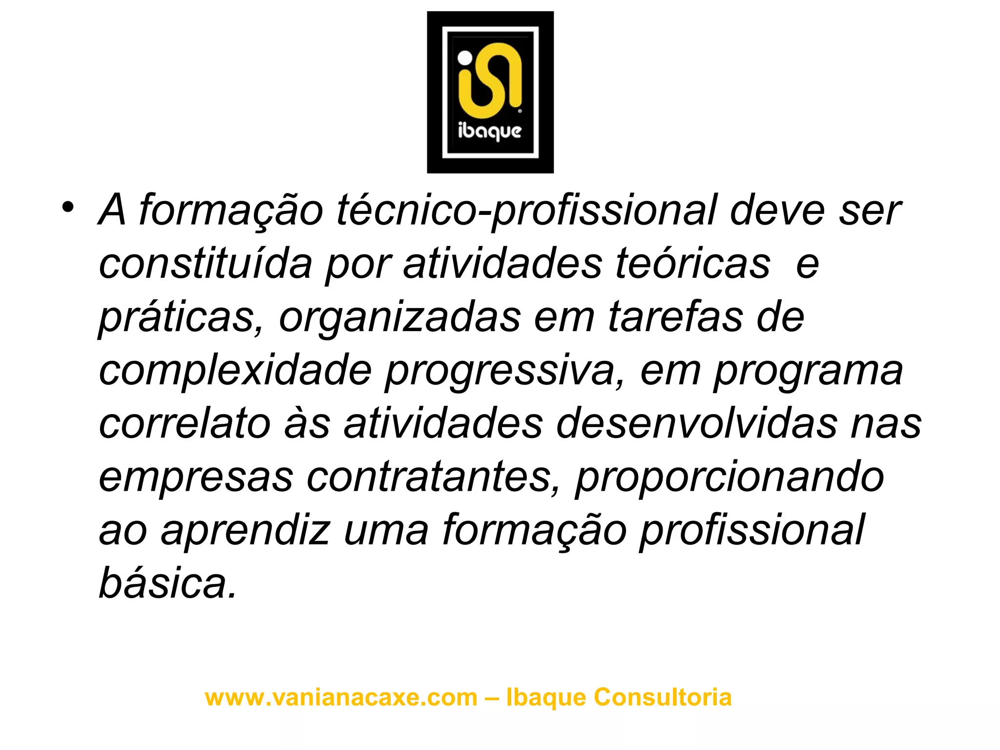 • A formação técnico-profissional deve ser
  constituída por atividades teóricas e
  práticas, organizadas em tarefas de
  complexidade progressiva, em programa
  correlato às atividades desenvolvidas nas
  empresas contratantes, proporcionando
  ao aprendiz uma formação profissional
  básica.

       www.vanianacaxe.com – Ibaque Consultoria
 