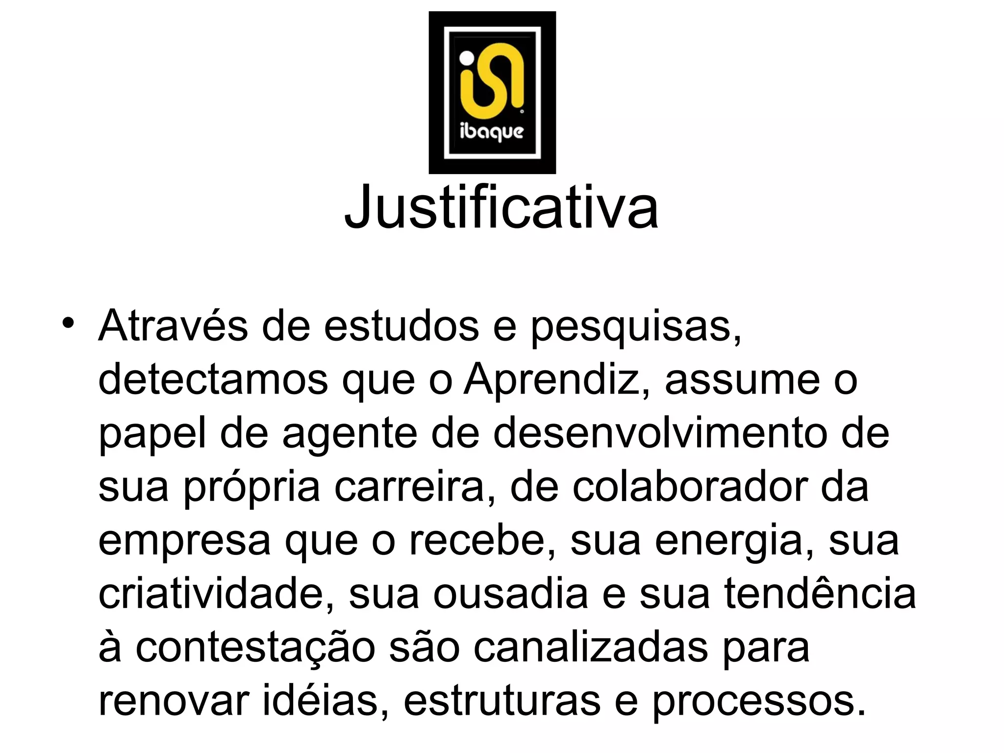 Justificativa
• Através de estudos e pesquisas,
  detectamos que o Aprendiz, assume o
  papel de agente de desenvolvimento de
  sua própria carreira, de colaborador da
  empresa que o recebe, sua energia, sua
  criatividade, sua ousadia e sua tendência
  à contestação são canalizadas para
  renovar idéias, estruturas e processos.
 