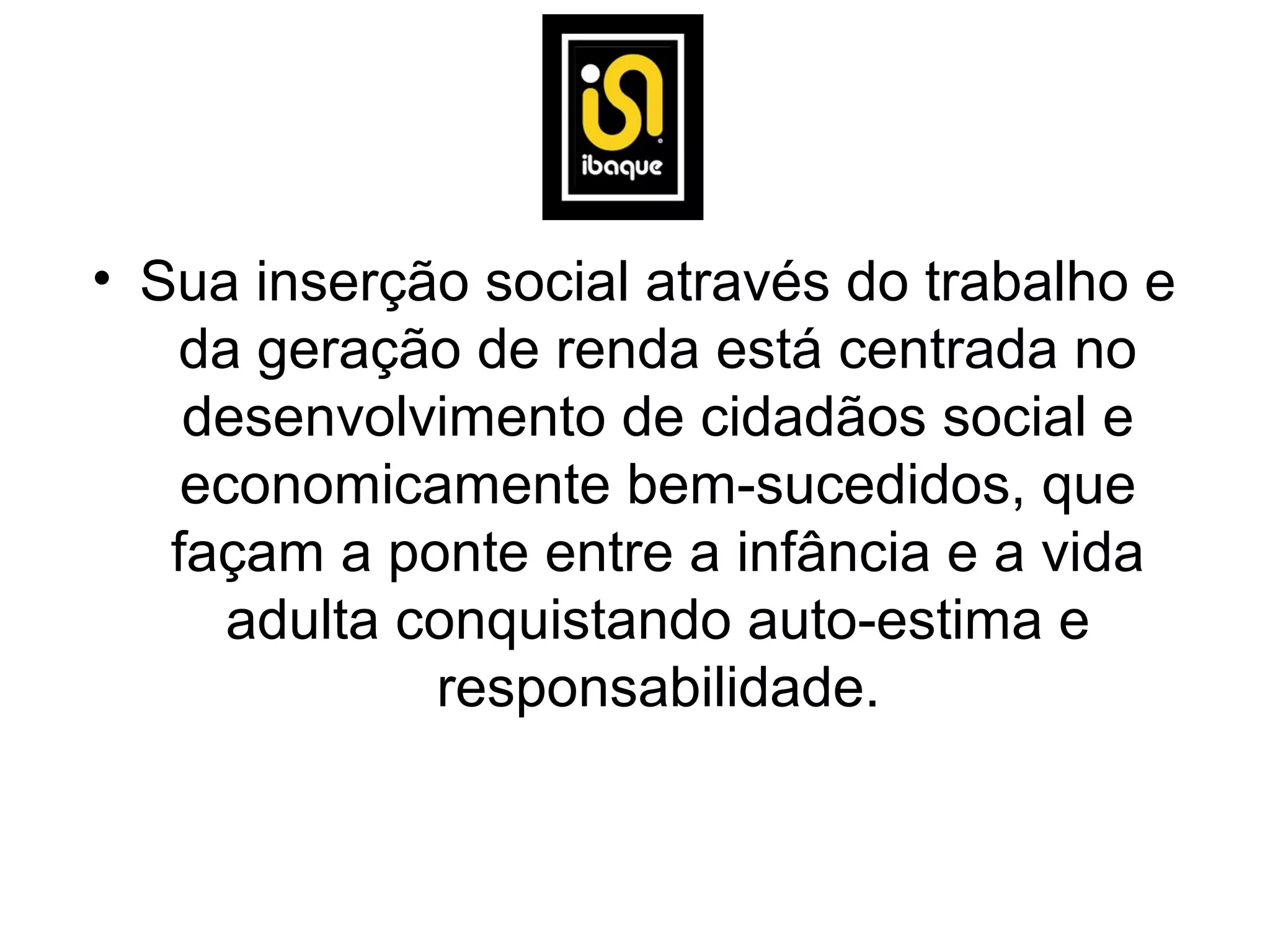 • Sua inserção social através do trabalho e
   da geração de renda está centrada no
    desenvolvimento de cidadãos social e
    economicamente bem-sucedidos, que
   façam a ponte entre a infância e a vida
      adulta conquistando auto-estima e
              responsabilidade.
 