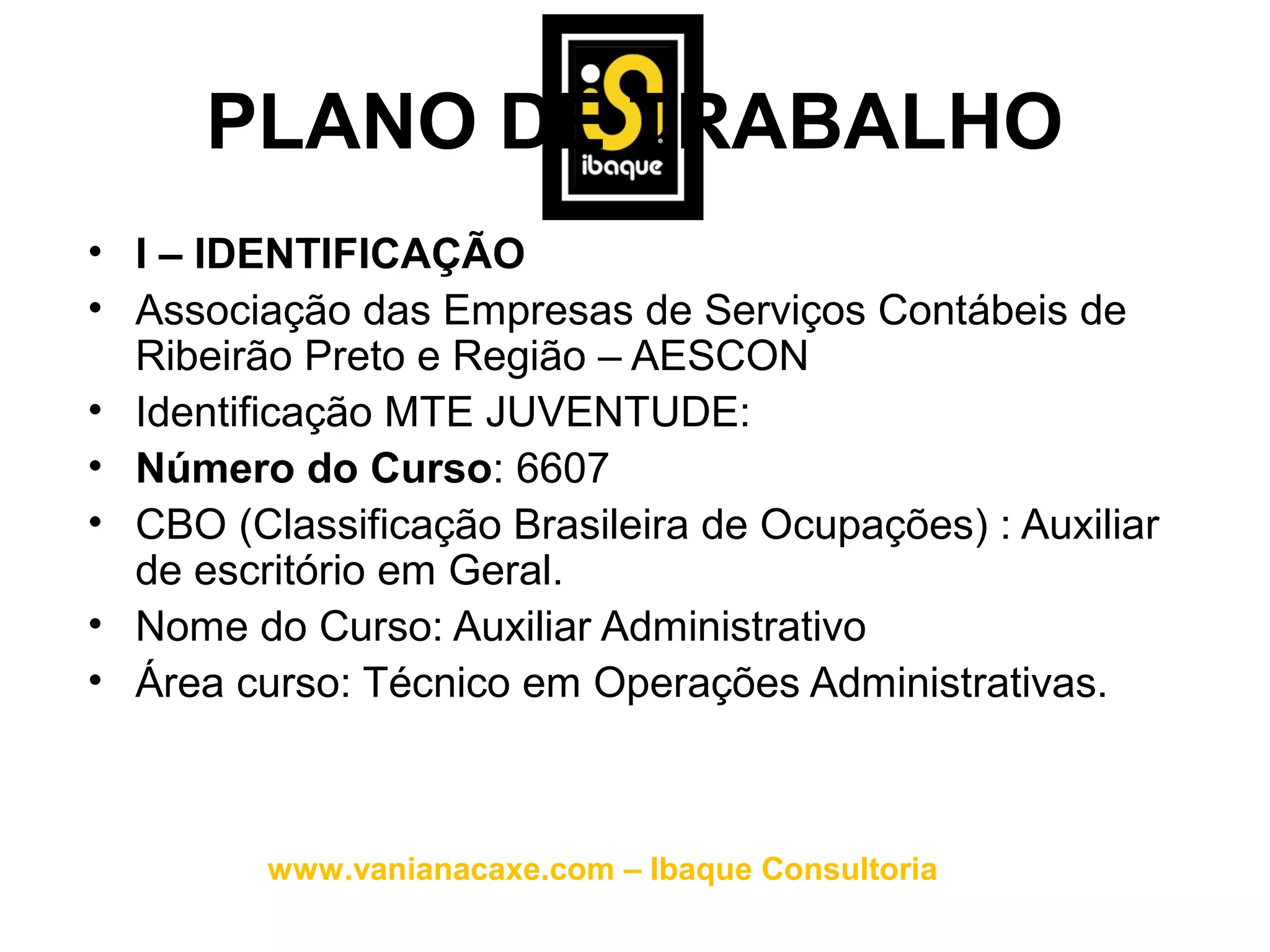 PLANO DE TRABALHO
• I – IDENTIFICAÇÃO
• Associação das Empresas de Serviços Contábeis de
  Ribeirão Preto e Região – AESCON
• Identificação MTE JUVENTUDE:
• Número do Curso: 6607
• CBO (Classificação Brasileira de Ocupações) : Auxiliar
  de escritório em Geral.
• Nome do Curso: Auxiliar Administrativo
• Área curso: Técnico em Operações Administrativas.



         www.vanianacaxe.com – Ibaque Consultoria
 