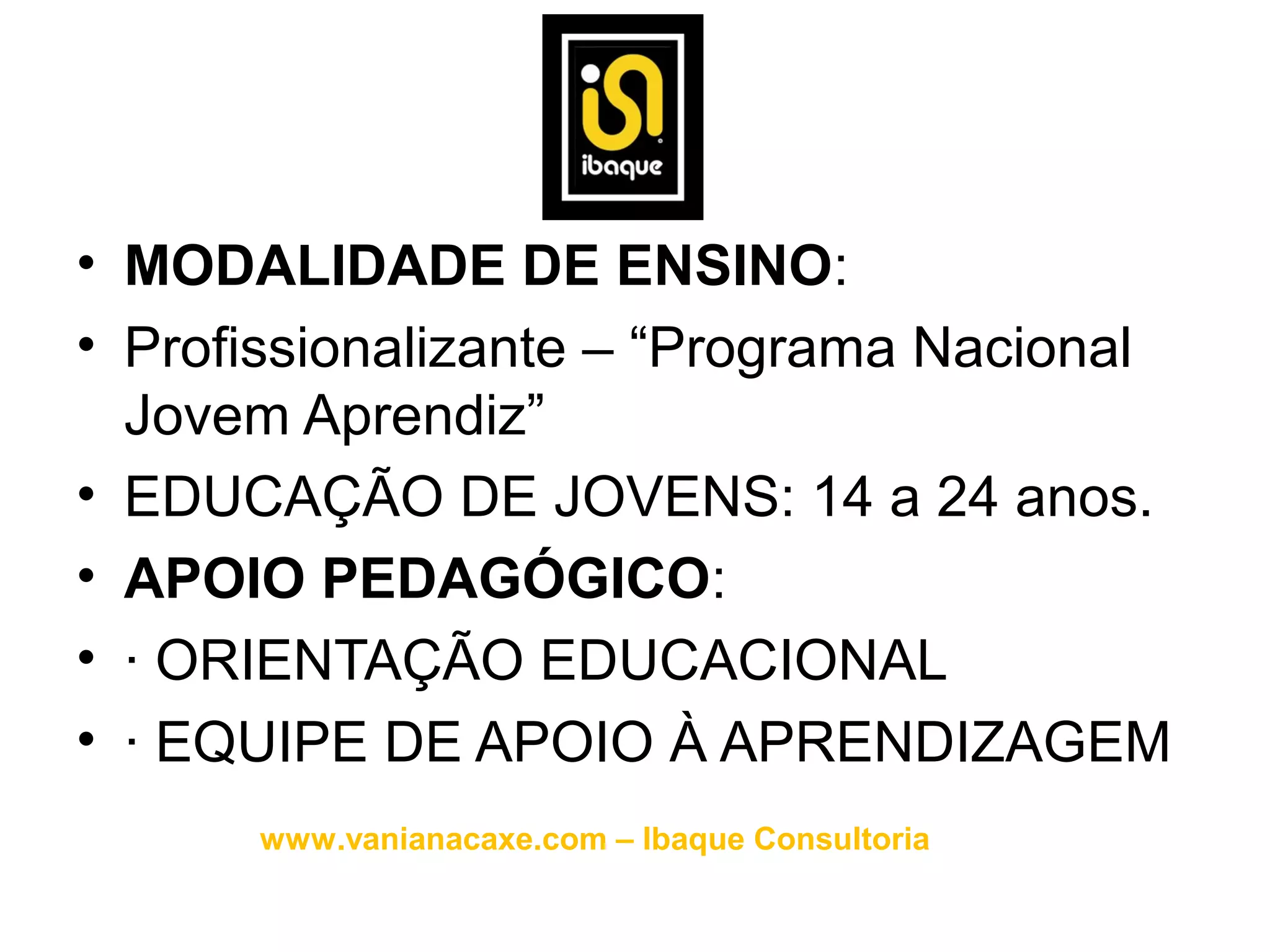 • MODALIDADE DE ENSINO:
• Profissionalizante – “Programa Nacional
  Jovem Aprendiz”
• EDUCAÇÃO DE JOVENS: 14 a 24 anos.
• APOIO PEDAGÓGICO:
• · ORIENTAÇÃO EDUCACIONAL
• · EQUIPE DE APOIO À APRENDIZAGEM
      www.vanianacaxe.com – Ibaque Consultoria
 