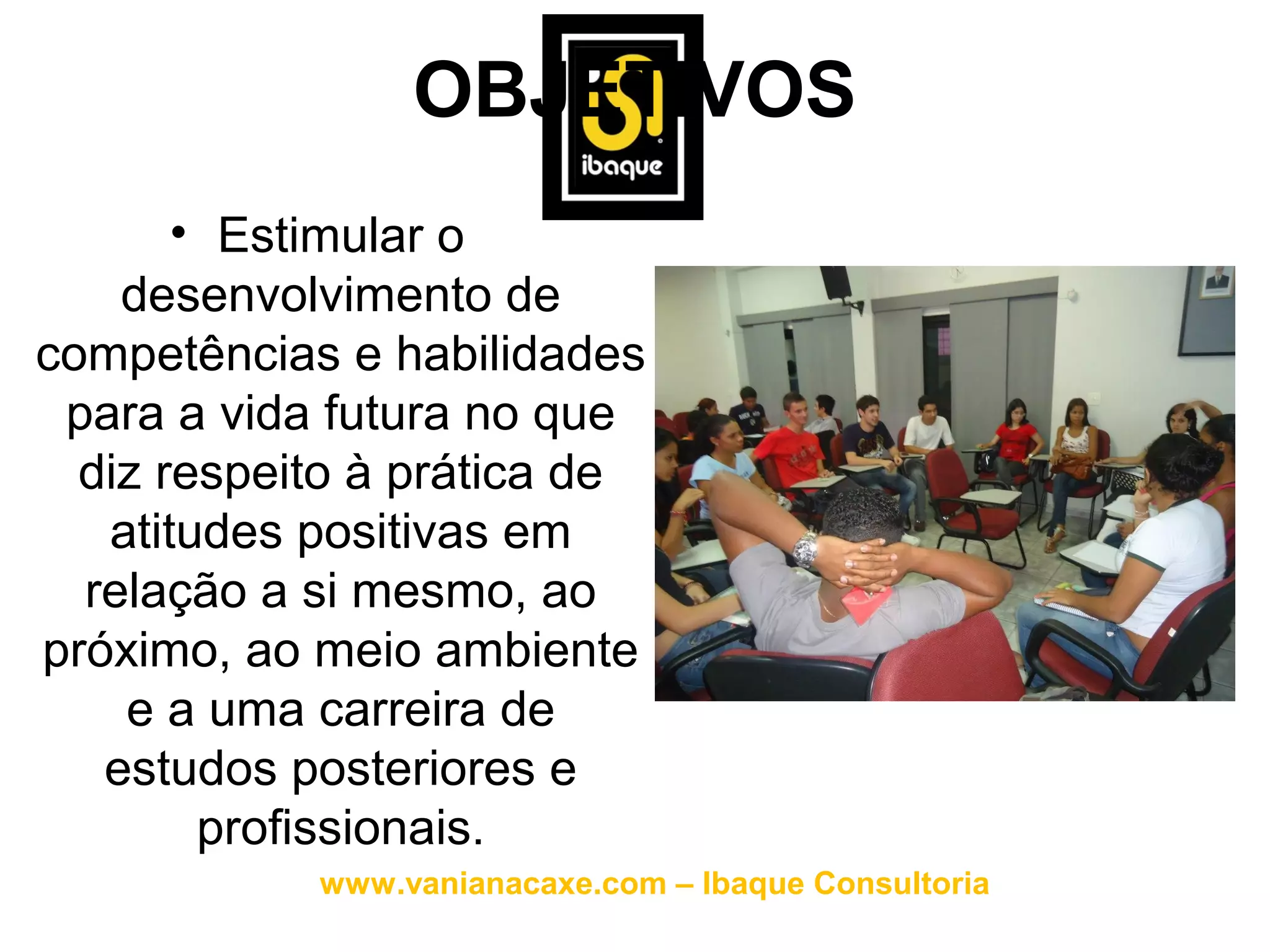 OBJETIVOS
       • Estimular o
    desenvolvimento de
competências e habilidades
 para a vida futura no que
  diz respeito à prática de
   atitudes positivas em
  relação a si mesmo, ao
próximo, ao meio ambiente
    e a uma carreira de
   estudos posteriores e
        profissionais.
            www.vanianacaxe.com – Ibaque Consultoria
 