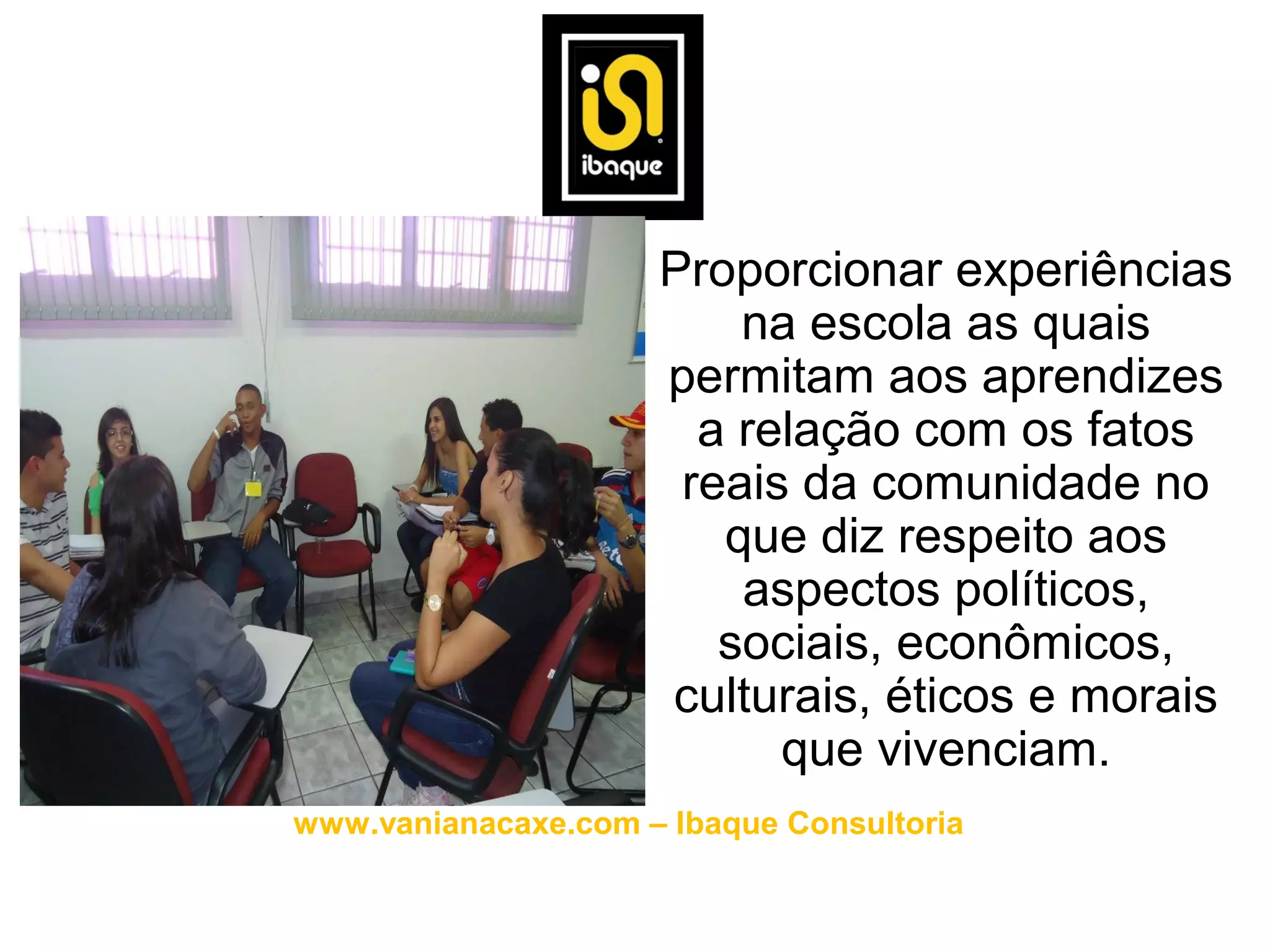 • Proporcionar experiências
                        na escola as quais
                    permitam aos aprendizes
                      a relação com os fatos
                     reais da comunidade no
                       que diz respeito aos
                        aspectos políticos,
                       sociais, econômicos,
                    culturais, éticos e morais
                          que vivenciam.
www.vanianacaxe.com – Ibaque Consultoria
 