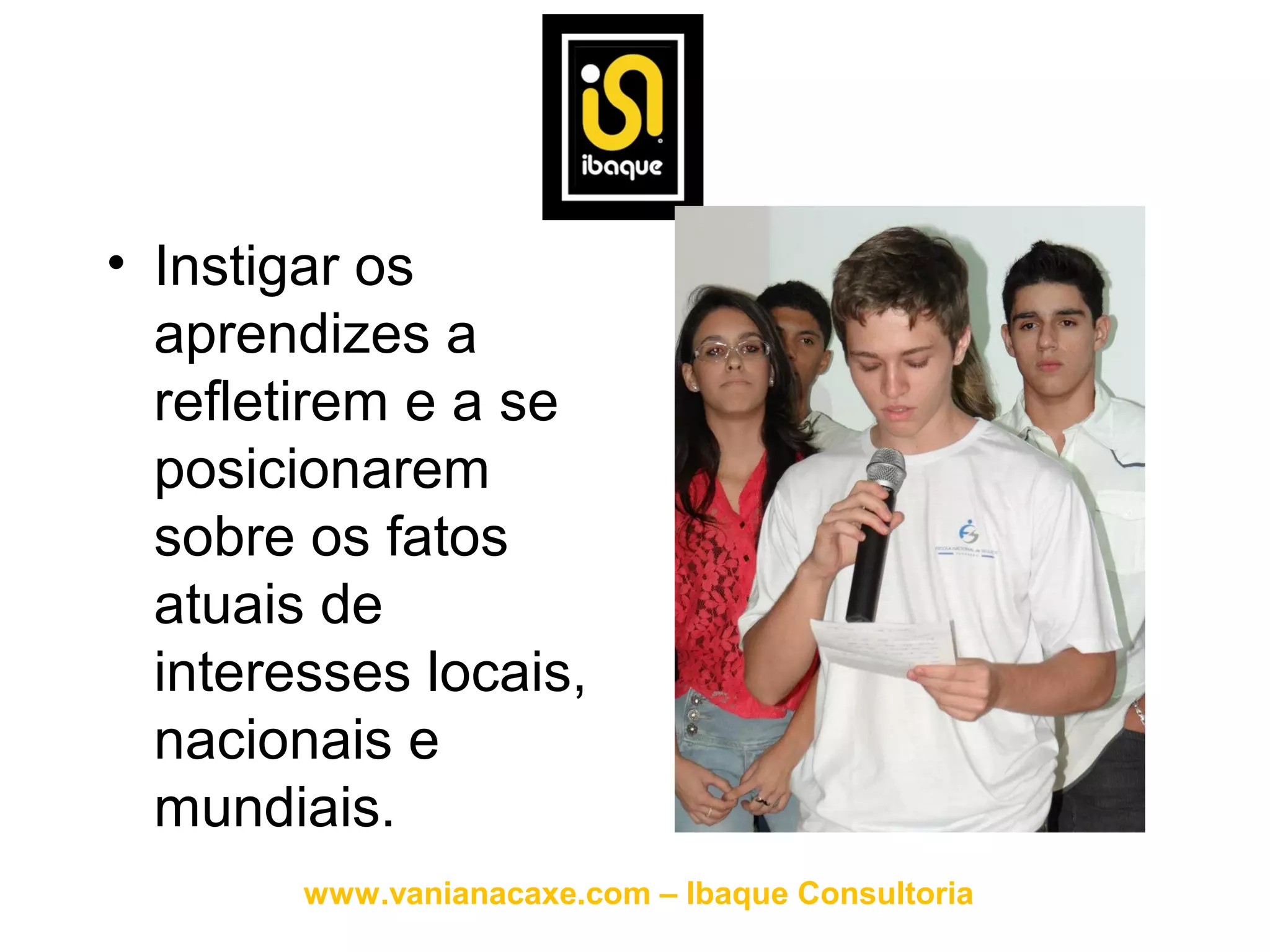 • Instigar os
  aprendizes a
  refletirem e a se
  posicionarem
  sobre os fatos
  atuais de
  interesses locais,
  nacionais e
  mundiais.
        www.vanianacaxe.com – Ibaque Consultoria
 