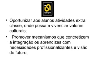 • Oportunizar aos alunos atividades extra
  classe, onde possam vivenciar valores
  culturais;
• · Promover mecanismos que concretizem
  a integração os aprendizes com
  necessidades profissionalizantes e visão
  de futuro;
 