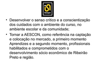 • Desenvolver o senso crítico e a conscientização
  dos cuidados com o ambiente do curso, no
  ambiente escolar e da comunidade;
• Tornar a AESCON, como referência na captação
  e colocação no mercado, a primeiro momento
  Aprendizes e a segundo momento, profissionais
  habilitados e comprometidos com o
  desenvolvimento sócio econômico de Ribeirão
  Preto e região.
 