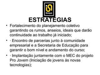 ESTRATÉGIAS
• Fortalecimento do planejamento coletivo
  garantindo os rumos, anseios, ideais que darão
  continuidade ao trabalho já iniciado;
• · Encontro de parcerias junto à comunidade
  empresarial e a Secretaria de Educação para
  garantir o bom nível e andamento do curso;
• · Implantação juntamente com o MEC do projeto
  Pro Jovem (Iniciação de jovens às novas
  tecnologias);
 