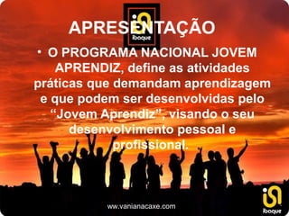 APRESENTAÇÃO
• O PROGRAMA NACIONAL JOVEM
    APRENDIZ, define as atividades
práticas que demandam aprendizagem
 e que podem ser desenvolvidas pelo
   “Jovem Aprendiz”, visando o seu
      desenvolvimento pessoal e
             profissional.



          www.vanianacaxe.com
 
