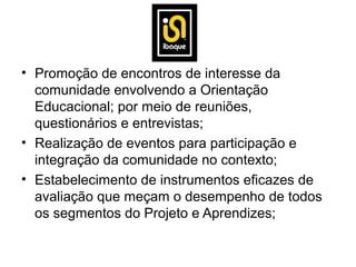 • Promoção de encontros de interesse da
  comunidade envolvendo a Orientação
  Educacional; por meio de reuniões,
  questionários e entrevistas;
• Realização de eventos para participação e
  integração da comunidade no contexto;
• Estabelecimento de instrumentos eficazes de
  avaliação que meçam o desempenho de todos
  os segmentos do Projeto e Aprendizes;
 