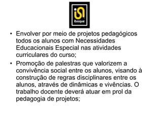 • Envolver por meio de projetos pedagógicos
  todos os alunos com Necessidades
  Educacionais Especial nas atividades
  curriculares do curso;
• Promoção de palestras que valorizem a
  convivência social entre os alunos, visando à
  construção de regras disciplinares entre os
  alunos, através de dinâmicas e vivências. O
  trabalho docente deverá atuar em prol da
  pedagogia de projetos;
 