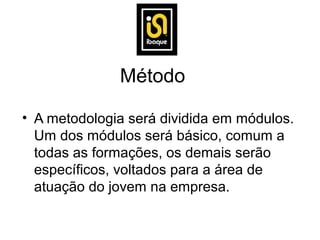Método

• A metodologia será dividida em módulos.
  Um dos módulos será básico, comum a
  todas as formações, os demais serão
  específicos, voltados para a área de
  atuação do jovem na empresa.
 