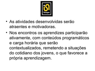 • As atividades desenvolvidas serão
  atraentes e motivadoras.
• Nos encontros os aprendizes participarão
  ativamente, com conteúdos programáticos
  e carga horária que serão
  contextualizados, remetendo a situações
  do cotidiano dos jovens, o que favorece a
  própria aprendizagem.
 