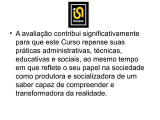 • A avaliação contribui significativamente
  para que este Curso repense suas
  práticas administrativas, técnicas,
  educativas e sociais, ao mesmo tempo
  em que reflete o seu papel na sociedade
  como produtora e socializadora de um
  saber capaz de compreender e
  transformadora da realidade.
 
