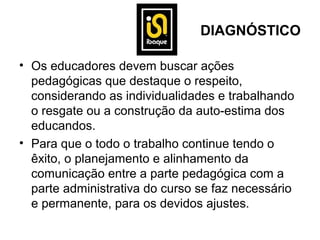 DIAGNÓSTICO

• Os educadores devem buscar ações
  pedagógicas que destaque o respeito,
  considerando as individualidades e trabalhando
  o resgate ou a construção da auto-estima dos
  educandos.
• Para que o todo o trabalho continue tendo o
  êxito, o planejamento e alinhamento da
  comunicação entre a parte pedagógica com a
  parte administrativa do curso se faz necessário
  e permanente, para os devidos ajustes.
 