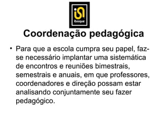 Coordenação pedagógica
• Para que a escola cumpra seu papel, faz-
  se necessário implantar uma sistemática
  de encontros e reuniões bimestrais,
  semestrais e anuais, em que professores,
  coordenadores e direção possam estar
  analisando conjuntamente seu fazer
  pedagógico.
 