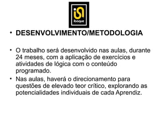• DESENVOLVIMENTO/METODOLOGIA

• O trabalho será desenvolvido nas aulas, durante
  24 meses, com a aplicação de exercícios e
  atividades de lógica com o conteúdo
  programado.
• Nas aulas, haverá o direcionamento para
  questões de elevado teor crítico, explorando as
  potencialidades individuais de cada Aprendiz.
 