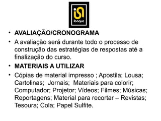 • AVALIAÇÃO/CRONOGRAMA
• A avaliação será durante todo o processo de
  construção das estratégias de respostas até a
  finalização do curso.
• MATERIAIS A UTILIZAR
• Cópias de material impresso ; Apostila; Lousa;
  Cartolinas; Jornais; Materiais para colorir;
  Computador; Projetor; Vídeos; Filmes; Músicas;
  Reportagens; Material para recortar – Revistas;
  Tesoura; Cola; Papel Sulfite.
 