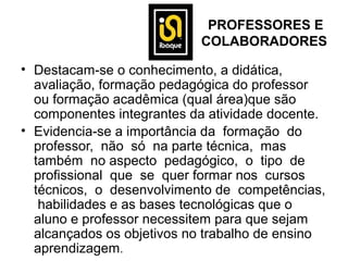 PROFESSORES E
                           COLABORADORES

• Destacam-se o conhecimento, a didática,
  avaliação, formação pedagógica do professor
  ou formação acadêmica (qual área)que são
  componentes integrantes da atividade docente.
• Evidencia-se a importância da formação do
  professor, não só na parte técnica, mas
  também no aspecto pedagógico, o tipo de
  profissional que se quer formar nos cursos
  técnicos, o desenvolvimento de competências,
   habilidades e as bases tecnológicas que o
  aluno e professor necessitem para que sejam
  alcançados os objetivos no trabalho de ensino
  aprendizagem.
 