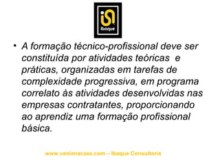 • A formação técnico-profissional deve ser
  constituída por atividades teóricas e
  práticas, organizadas em tarefas de
  complexidade progressiva, em programa
  correlato às atividades desenvolvidas nas
  empresas contratantes, proporcionando
  ao aprendiz uma formação profissional
  básica.

       www.vanianacaxe.com – Ibaque Consultoria
 
