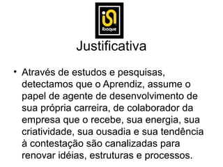 Justificativa
• Através de estudos e pesquisas,
  detectamos que o Aprendiz, assume o
  papel de agente de desenvolvimento de
  sua própria carreira, de colaborador da
  empresa que o recebe, sua energia, sua
  criatividade, sua ousadia e sua tendência
  à contestação são canalizadas para
  renovar idéias, estruturas e processos.
 